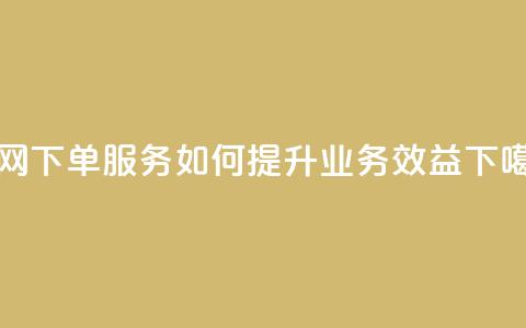 全网下单服务如何提升业务效益 第1张 全网下单服务如何提升业务效益 第1张