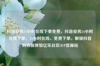 抖音业务24小时在线下单免费，抖音业务24小时在线下单，24小时在线、免费下单，解锁抖音购物新体验亿乐社区SUP货源站