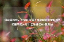抖音刷粉丝，如何在抖音上快速刷取大量粉丝？实用攻略分享！亿乐社区SUP货源站