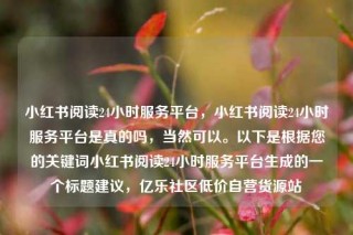 小红书阅读24小时服务平台，小红书阅读24小时服务平台是真的吗，当然可以。以下是根据您的关键词小红书阅读24小时服务平台生成的一个标题建议，亿乐社区低价自营货源站