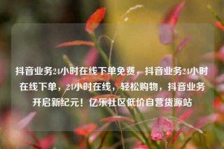 抖音业务24小时在线下单免费，抖音业务24小时在线下单，24小时在线，轻松购物，抖音业务开启新纪元！亿乐社区低价自营货源站