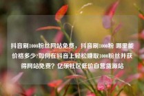 抖音刷1000粉丝网站免费，抖音刷1000粉 哪里能价格多少?如何在抖音上轻松赚取1000粉丝并获得网站免费？亿乐社区低价自营货源站