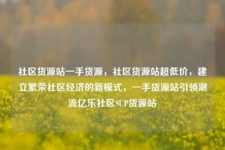 社区货源站一手货源，社区货源站超低价，建立繁荣社区经济的新模式，一手货源站引领潮流亿乐社区SUP货源站