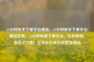 24小时快手下单平台便宜，24小时快手下单平台便宜免费，24小时快速下单平台，比价购物，省钱又方便！亿乐社区低价自营货源站