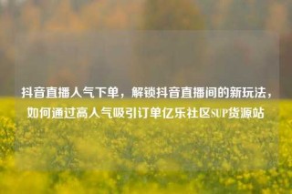 抖音直播人气下单，解锁抖音直播间的新玩法，如何通过高人气吸引订单亿乐社区SUP货源站