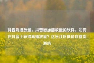 抖音刷播放量，抖音增加播放量的软件，如何在抖音上获得高播放量？亿乐社区低价自营货源站