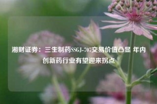 湘财证券：三生制药SSGJ-707交易价值凸显 年内创新药行业有望迎来拐点