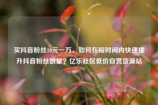 买抖音粉丝10元一万，如何在短时间内快速提升抖音粉丝数量？亿乐社区低价自营货源站