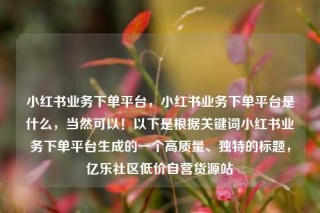 小红书业务下单平台，小红书业务下单平台是什么，当然可以！以下是根据关键词小红书业务下单平台生成的一个高质量、独特的标题，亿乐社区低价自营货源站