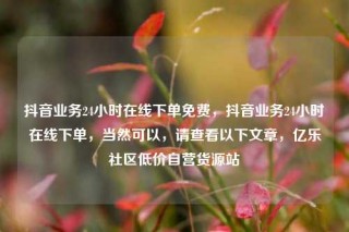 抖音业务24小时在线下单免费，抖音业务24小时在线下单，当然可以，请查看以下文章，亿乐社区低价自营货源站
