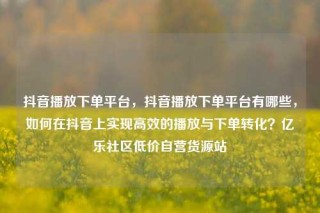 抖音播放下单平台，抖音播放下单平台有哪些，如何在抖音上实现高效的播放与下单转化？亿乐社区低价自营货源站