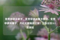 免费申请流量卡，免费申请流量卡移动，免费申请流量卡，开启无限畅游之旅！亿乐社区SUP货源站