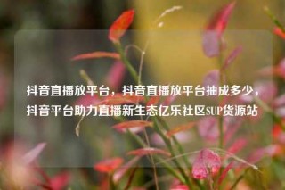 抖音直播放平台，抖音直播放平台抽成多少，抖音平台助力直播新生态亿乐社区SUP货源站