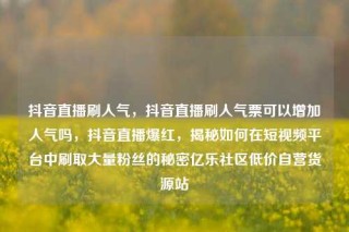 抖音直播刷人气，抖音直播刷人气票可以增加人气吗，抖音直播爆红，揭秘如何在短视频平台中刷取大量粉丝的秘密亿乐社区低价自营货源站