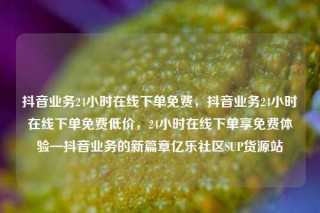 抖音业务24小时在线下单免费，抖音业务24小时在线下单免费低价，24小时在线下单享免费体验—抖音业务的新篇章亿乐社区SUP货源站