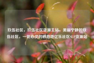 玖伍社区，玖伍社区货源主站，美丽宁静的玖伍社区，一处心灵的栖息地亿乐社区SUP货源站