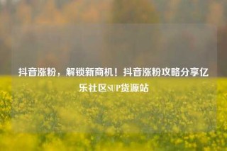抖音涨粉，解锁新商机！抖音涨粉攻略分享亿乐社区SUP货源站