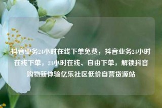 抖音业务24小时在线下单免费，抖音业务24小时在线下单，24小时在线、自由下单，解锁抖音购物新体验亿乐社区低价自营货源站