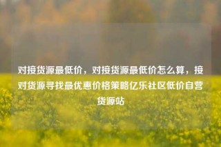 对接货源最低价，对接货源最低价怎么算，接对货源寻找最优惠价格策略亿乐社区低价自营货源站