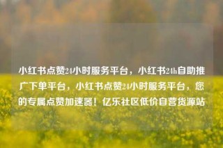 小红书点赞24小时服务平台，小红书24h自助推广下单平台，小红书点赞24小时服务平台，您的专属点赞加速器！亿乐社区低价自营货源站