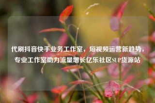 代刷抖音快手业务工作室，短视频运营新趋势，专业工作室助力流量增长亿乐社区SUP货源站