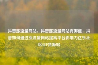 抖音涨流量网站，抖音涨流量网站有哪些，抖音如何通过涨流量网站提高平台影响力亿乐社区SUP货源站