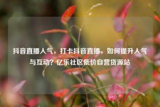 抖音直播人气，打卡抖音直播，如何提升人气与互动？亿乐社区低价自营货源站