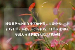 抖音业务24小时在线下单免费，抖音业务24小时在线下单，抖音，24小时在线，订单极速响应，享受无尽便利亿乐社区SUP货源站