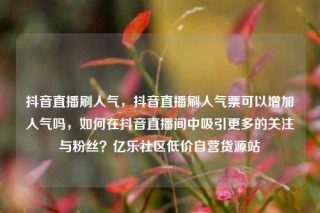 抖音直播刷人气，抖音直播刷人气票可以增加人气吗，如何在抖音直播间中吸引更多的关注与粉丝？亿乐社区低价自营货源站