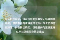 抖音粉丝购买，抖音粉丝业务套餐，抖音粉丝购买，理性看待与正确选择亿乐社区低价自营货源站，抖音粉丝购买，理性看待与正确选择亿乐社区低价自营货源站