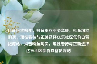 抖音粉丝购买，抖音粉丝业务套餐，抖音粉丝购买，理性看待与正确选择亿乐社区低价自营货源站，抖音粉丝购买，理性看待与正确选择亿乐社区低价自营货源站