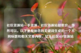 社区货源站一手货源，社区货源站超低价，当然可以。以下是根据您的关键词生成的一个不同标题和相关文章内容，亿乐社区SUP货源站