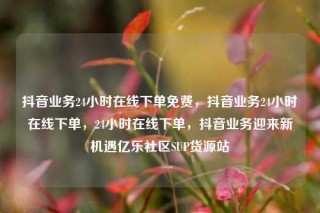 抖音业务24小时在线下单免费，抖音业务24小时在线下单，24小时在线下单，抖音业务迎来新机遇亿乐社区SUP货源站