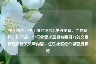 快手粉丝，快手粉丝业务24小时免费，当然可以！以下是一个符合要求且具有吸引力的文章标题和相关文章内容，亿乐社区低价自营货源站