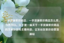 一手货源低价商品，一手货源低价商品怎么卖，当然可以。以下是一篇关于一手货源低价商品的文章标题和主要内容，亿乐社区低价自营货源站