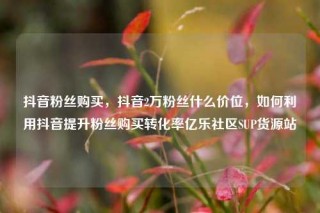 抖音粉丝购买，抖音2万粉丝什么价位，如何利用抖音提升粉丝购买转化率亿乐社区SUP货源站