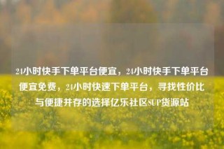 24小时快手下单平台便宜，24小时快手下单平台便宜免费，24小时快速下单平台，寻找性价比与便捷并存的选择亿乐社区SUP货源站