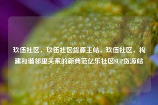 玖伍社区，玖伍社区货源主站，玖伍社区，构建和谐邻里关系的新典范亿乐社区SUP货源站