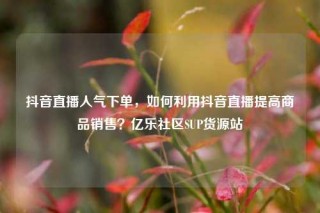 抖音直播人气下单，如何利用抖音直播提高商品销售？亿乐社区SUP货源站