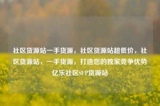社区货源站一手货源，社区货源站超低价，社区货源站，一手货源，打造您的独家竞争优势亿乐社区SUP货源站