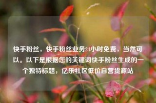 快手粉丝，快手粉丝业务24小时免费，当然可以。以下是根据您的关键词快手粉丝生成的一个独特标题，亿乐社区低价自营货源站