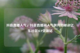 抖音直播人气，抖音直播间人气飙升的秘诀亿乐社区SUP货源站