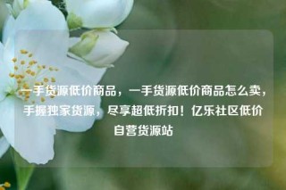 一手货源低价商品，一手货源低价商品怎么卖，手握独家货源，尽享超低折扣！亿乐社区低价自营货源站