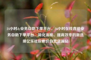 24小时dy业务自助下单平台，24小时在线直销业务自助下单平台，简化流程、提高效率的新选择亿乐社区低价自营货源站