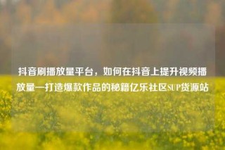 抖音刷播放量平台，如何在抖音上提升视频播放量—打造爆款作品的秘籍亿乐社区SUP货源站