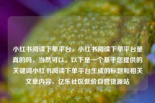 小红书阅读下单平台，小红书阅读下单平台是真的吗，当然可以。以下是一个基于您提供的关键词小红书阅读下单平台生成的标题和相关文章内容，亿乐社区低价自营货源站