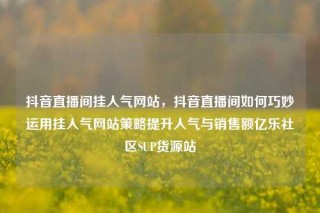 抖音直播间挂人气网站，抖音直播间如何巧妙运用挂人气网站策略提升人气与销售额亿乐社区SUP货源站