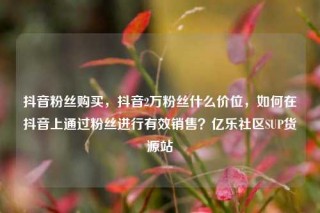 抖音粉丝购买，抖音2万粉丝什么价位，如何在抖音上通过粉丝进行有效销售？亿乐社区SUP货源站