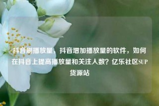 抖音刷播放量，抖音增加播放量的软件，如何在抖音上提高播放量和关注人数？亿乐社区SUP货源站