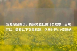 货源站超低价，货源站超低价什么意思，当然可以，请看以下文章标题，亿乐社区SUP货源站
